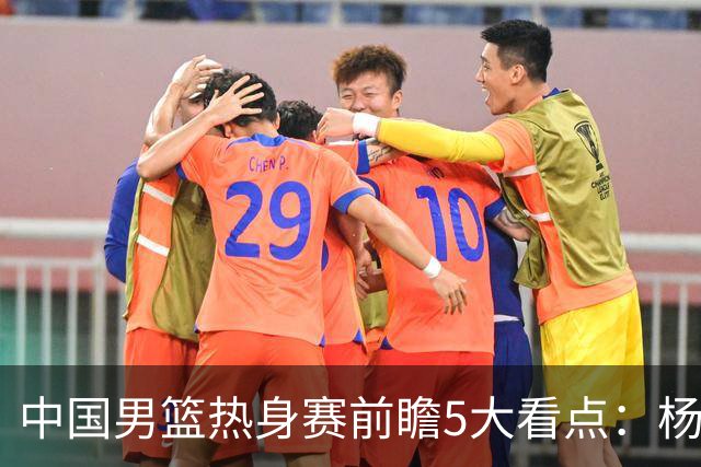 中国男篮热身赛前瞻5大看点：杨瀚森不打 仅两内线崔永熙回归首秀
